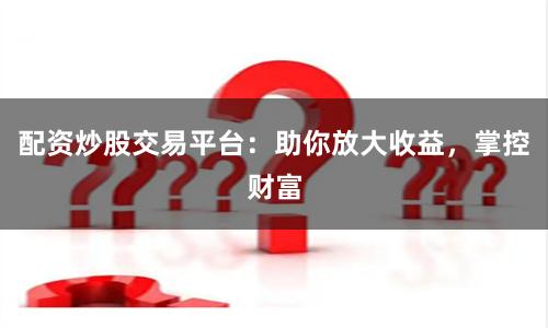 配资炒股交易平台：助你放大收益，掌控财富